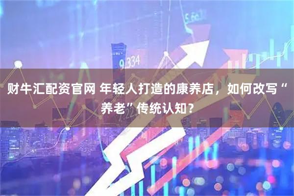 财牛汇配资官网 年轻人打造的康养店，如何改写“养老”传统认知？