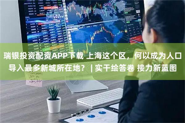 瑞银投资配资APP下载 上海这个区，何以成为人口导入最多新城所在地？ | 实干绘答卷 接力新蓝图