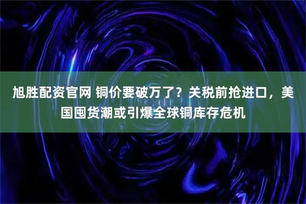 旭胜配资官网 铜价要破万了？关税前抢进口，美国囤货潮或引爆全球铜库存危机