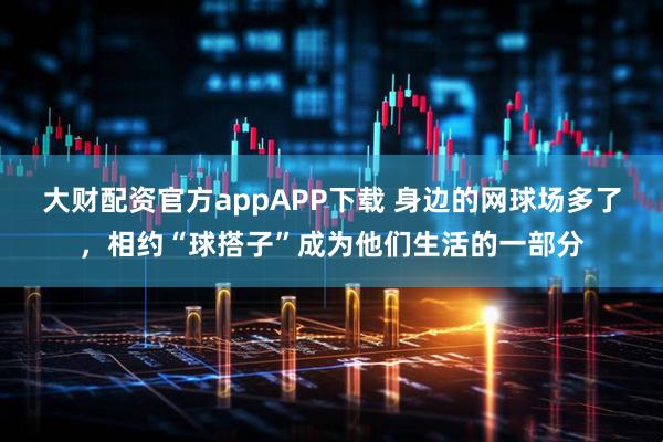 大财配资官方appAPP下载 身边的网球场多了，相约“球搭子”成为他们生活的一部分
