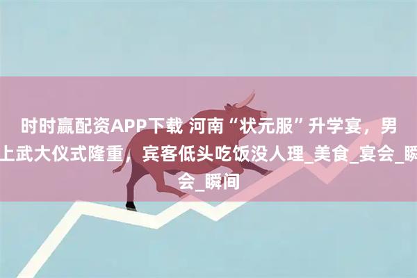 时时赢配资APP下载 河南“状元服”升学宴，男生上武大仪式隆重，宾客低头吃饭没人理_美食_宴会_瞬间