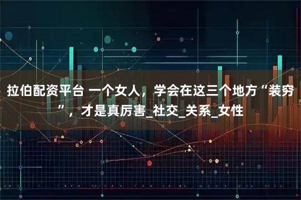 拉伯配资平台 一个女人，学会在这三个地方“装穷”，才是真厉害_社交_关系_女性