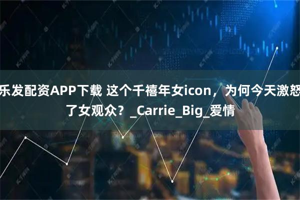 乐发配资APP下载 这个千禧年女icon，为何今天激怒了女观众？_Carrie_Big_爱情