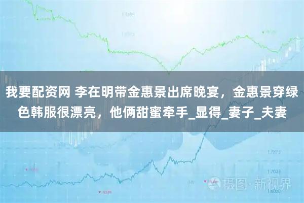 我要配资网 李在明带金惠景出席晚宴，金惠景穿绿色韩服很漂亮，他俩甜蜜牵手_显得_妻子_夫妻