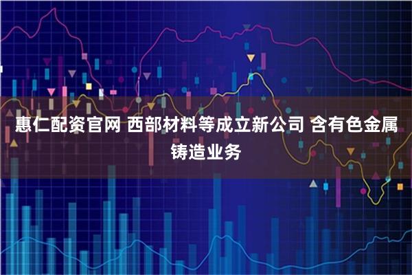 惠仁配资官网 西部材料等成立新公司 含有色金属铸造业务