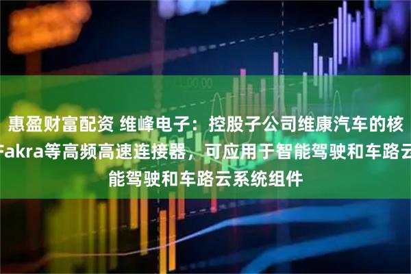 惠盈财富配资 维峰电子：控股子公司维康汽车的核心产品为Fakra等高频高速连接器，可应用于智能驾驶和车路云系统组件