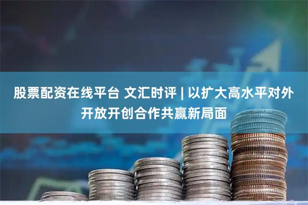 股票配资在线平台 文汇时评 | 以扩大高水平对外开放开创合作共赢新局面