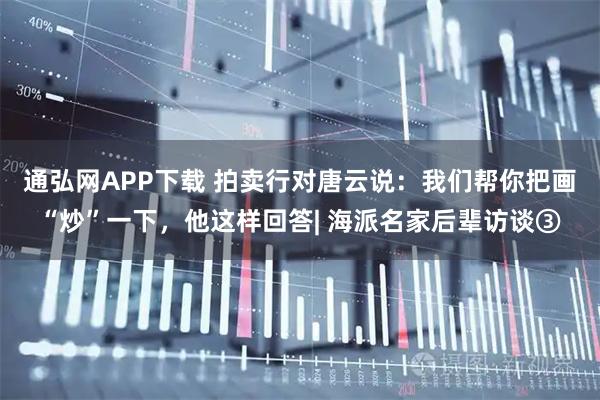 通弘网APP下载 拍卖行对唐云说：我们帮你把画“炒”一下，他这样回答| 海派名家后辈访谈③
