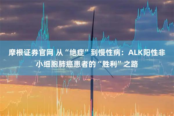 摩根证券官网 从“绝症”到慢性病：ALK阳性非小细胞肺癌患者的“胜利”之路