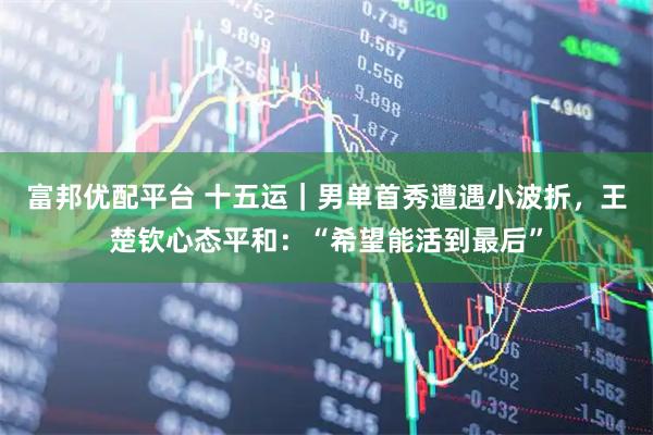 富邦优配平台 十五运｜男单首秀遭遇小波折，王楚钦心态平和：“希望能活到最后”
