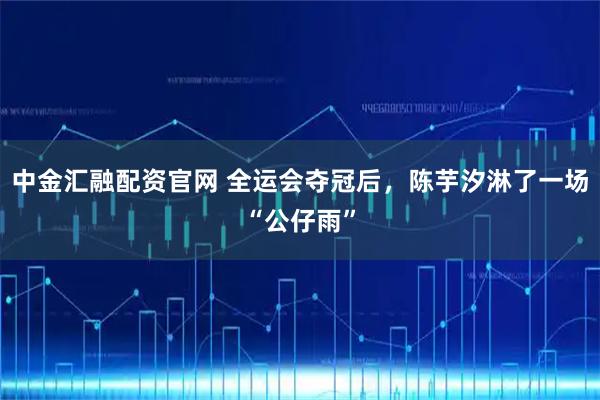 中金汇融配资官网 全运会夺冠后，陈芋汐淋了一场“公仔雨”