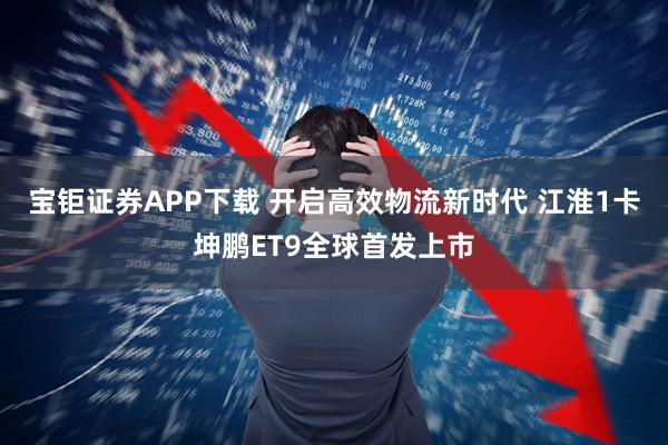 宝钜证券APP下载 开启高效物流新时代 江淮1卡坤鹏ET9全球首发上市