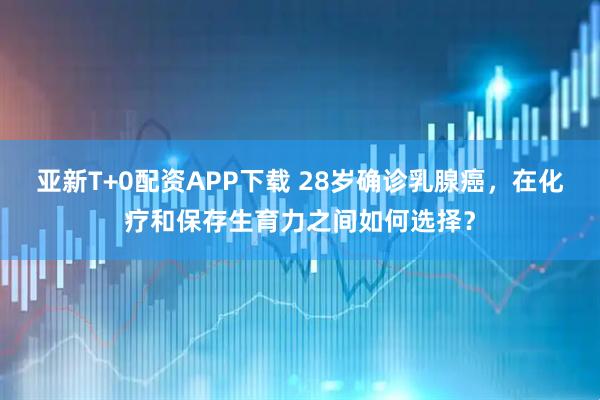 亚新T+0配资APP下载 28岁确诊乳腺癌，在化疗和保存生育力之间如何选择？