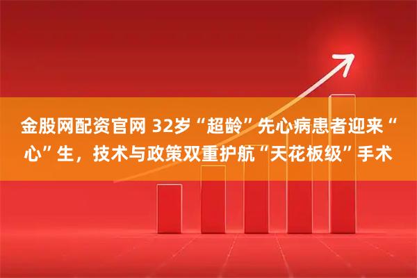 金股网配资官网 32岁“超龄”先心病患者迎来“心”生，技术与政策双重护航“天花板级”手术