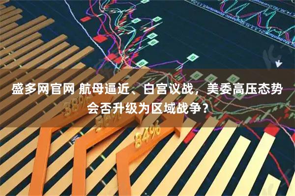 盛多网官网 航母逼近、白宫议战，美委高压态势会否升级为区域战争？