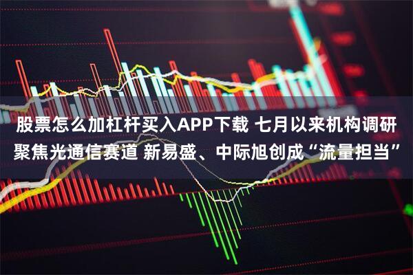 股票怎么加杠杆买入APP下载 七月以来机构调研聚焦光通信赛道 新易盛、中际旭创成“流量担当”