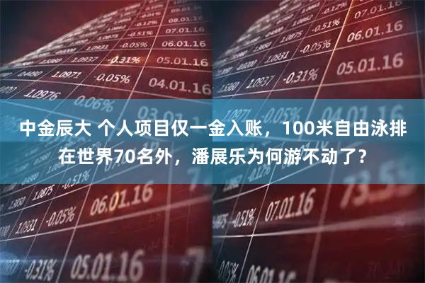 中金辰大 个人项目仅一金入账，100米自由泳排在世界70名外，潘展乐为何游不动了？