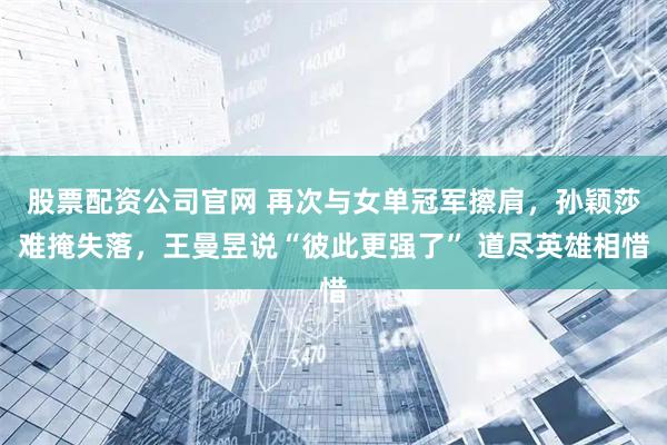 股票配资公司官网 再次与女单冠军擦肩，孙颖莎难掩失落，王曼昱说“彼此更强了” 道尽英雄相惜