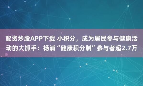 配资炒股APP下载 小积分，成为居民参与健康活动的大抓手：杨浦“健康积分制”参与者超2.7万