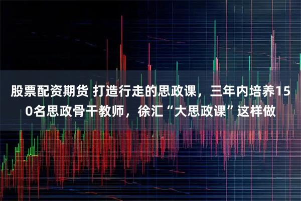 股票配资期货 打造行走的思政课，三年内培养150名思政骨干教师，徐汇“大思政课”这样做