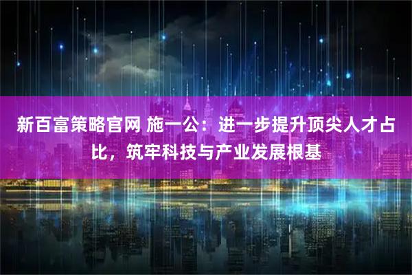 新百富策略官网 施一公：进一步提升顶尖人才占比，筑牢科技与产业发展根基