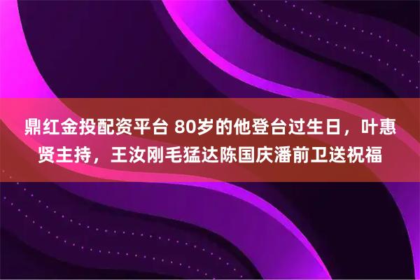 鼎红金投配资平台 80岁的他登台过生日，叶惠贤主持，王汝刚毛猛达陈国庆潘前卫送祝福