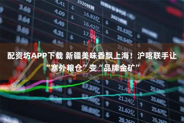 配资坊APP下载 新疆美味香飘上海！沪喀联手让“塞外粮仓”变“品牌金矿”