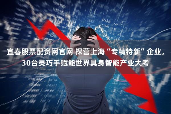 宜春股票配资网官网 探营上海“专精特新”企业，30台灵巧手赋能世界具身智能产业大考