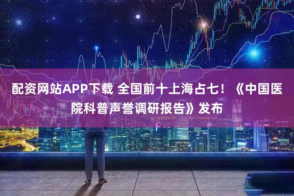 配资网站APP下载 全国前十上海占七！《中国医院科普声誉调研报告》发布
