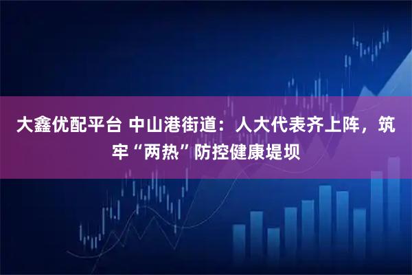 大鑫优配平台 中山港街道：人大代表齐上阵，筑牢“两热”防控健康堤坝
