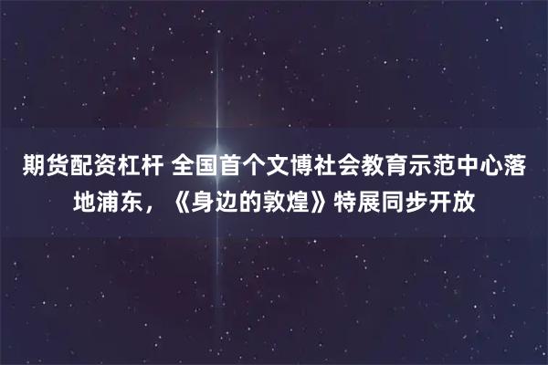 期货配资杠杆 全国首个文博社会教育示范中心落地浦东，《身边的敦煌》特展同步开放