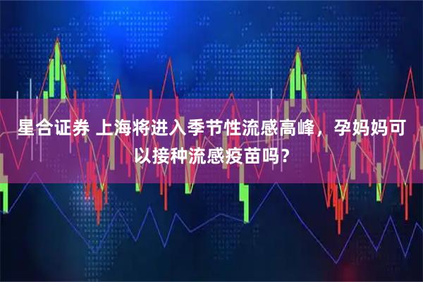 星合证券 上海将进入季节性流感高峰,孕妈妈可以接种流感疫苗吗?