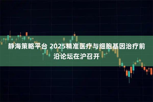 静海策略平台 2025精准医疗与细胞基因治疗前沿论坛在沪召开
